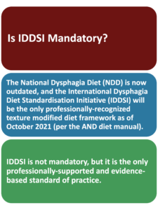 This answers if IDDSI is mandatory. It is not considered mandatory, but it is NOW the only professionally-recognized dysphagia diet framework. Changing to IDDSI is important to stay up-to-date with evidence-based standard of care.