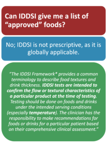 Can IDDSI provide a list of IDDSI-approved foods for each IDDSI level? No, as it is dependent on the testing methods and food and drink characteristics of each level. IDDSI is global and can be used to analyze foods and drinks from around the world.
